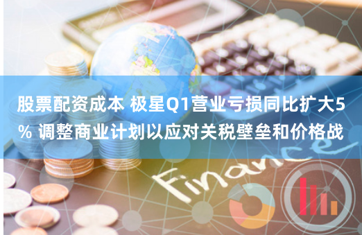股票配资成本 极星Q1营业亏损同比扩大5% 调整商业计划以应对关税壁垒和价格战