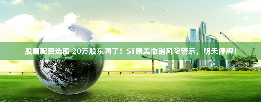 股票配资选股 20万股东嗨了！ST康美撤销风险警示，明天停牌！