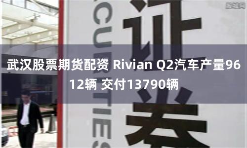 武汉股票期货配资 Rivian Q2汽车产量9612辆 交付13790辆