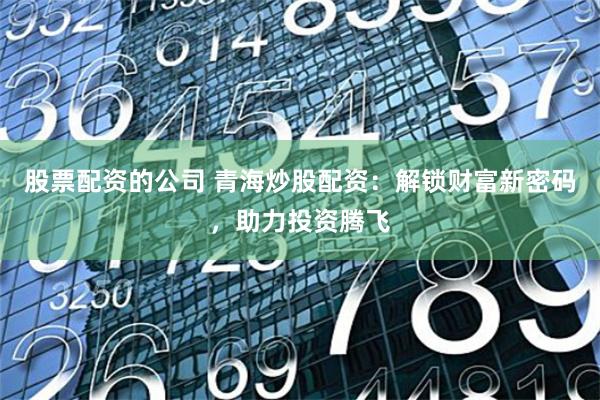 股票配资的公司 青海炒股配资：解锁财富新密码，助力投资腾飞