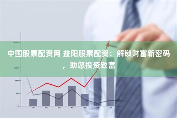 中国股票配资网 益阳股票配资：解锁财富新密码，助您投资致富