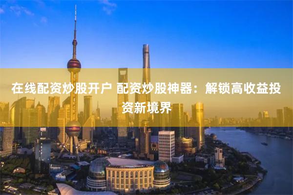 在线配资炒股开户 配资炒股神器：解锁高收益投资新境界