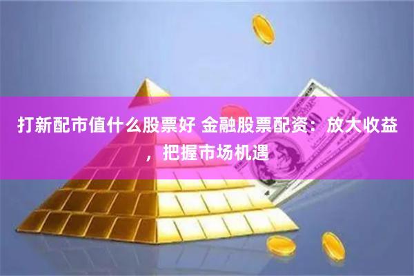 打新配市值什么股票好 金融股票配资：放大收益，把握市场机遇