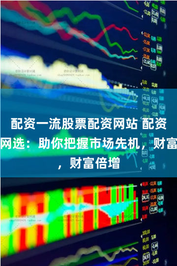 配资一流股票配资网站 配资炒股网选：助你把握市场先机，财富倍增